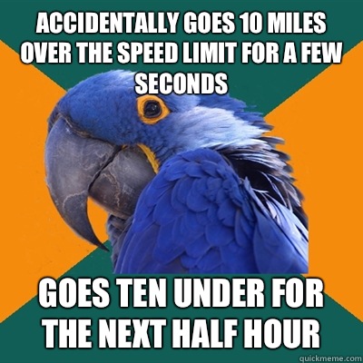 Accidentally goes 10 miles over the speed limit for a few seconds Goes ten under for the next half hour  Paranoid Parrot