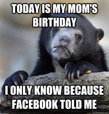 TODAY IS MY MOM'S BIRTHDAY I ONLY KNOW BECAUSE FACEBOOK TOLD ME  Confession Bear