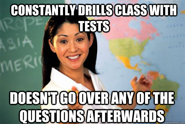 Constantly drills class with tests doesn't go over any of the questions afterwards  Unhelpful High School Teacher