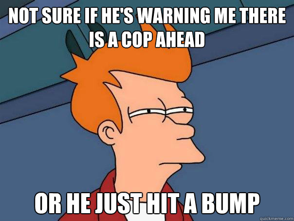 Not sure if He's warning me there is a cop ahead Or he just hit a bump  Futurama Fry