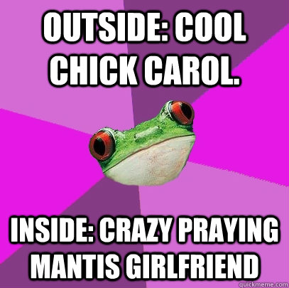 Outside: Cool chick carol. inside: crazy praying mantis girlfriend  Foul Bachelorette Frog