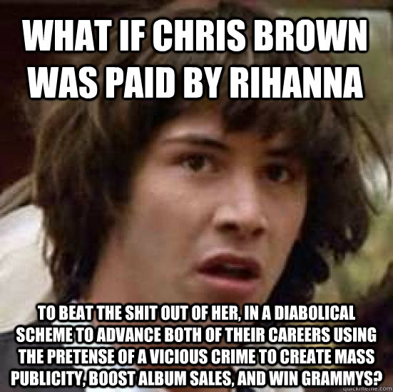 what if chris brown was paid by rihanna to beat the shit out of her, in a diabolical scheme to advance both of their careers using the pretense of a vicious crime to create mass publicity, boost album sales, and win grammys?  conspiracy keanu