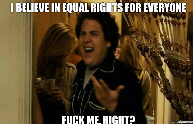 I believe in equal rights for everyone  FUCK ME, RIGHT?  fuck me right