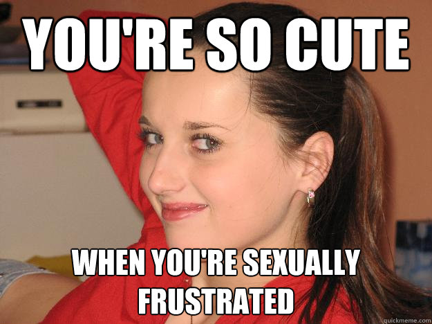You Re So Cute When You Re Sexually Frustrated Frustrating Girl Quickmeme