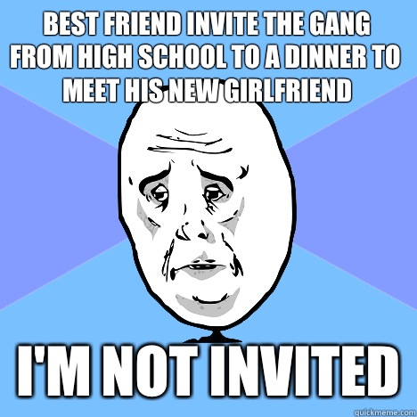 Best friend invite the gang from high school to a dinner to meet his new girlfriend I'm not invited  Okay Guy