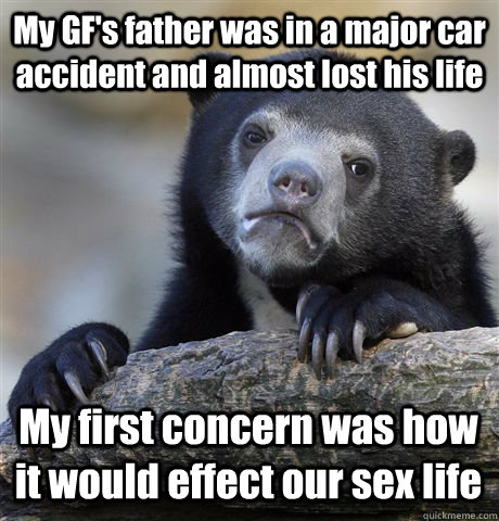 My GF's father was in a major car accident and almost lost his life My first concern was how it would effect our sex life  Confession Bear