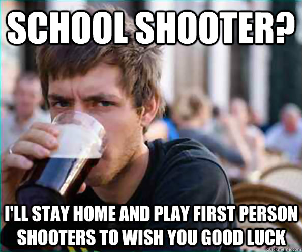 School Shooter? I'll stay home and play first person shooters to wish you good luck  Lazy College Senior