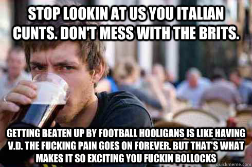 Stop lookin at us you italian cunts. Don't mess with the brits. Getting beaten up by football hooligans is like having V.D. The fucking pain goes on forever. But that's what makes it so exciting you fuckin bollocks  Lazy College Senior