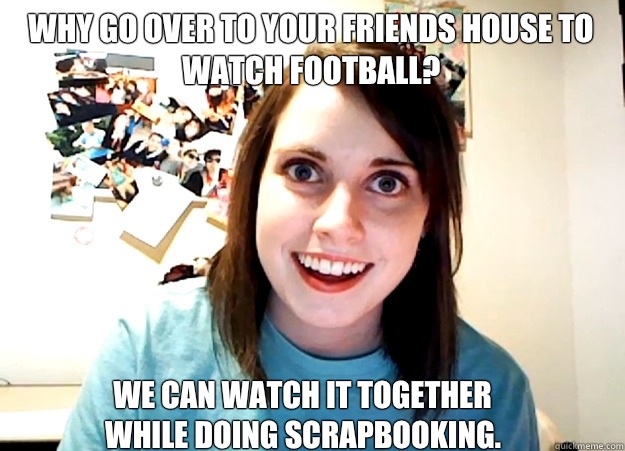 Why go over to your friends house to 
watch football? We can watch it together
while doing scrapbooking. - Why go over to your friends house to 
watch football? We can watch it together
while doing scrapbooking.  Overly Attached Girlfriend