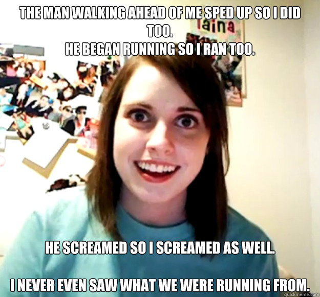 The man walking ahead of me sped up so I did too.
He began running so I ran too.
  He screamed so I screamed as well.
 
I never even saw what we were running from.  - The man walking ahead of me sped up so I did too.
He began running so I ran too.
  He screamed so I screamed as well.
 
I never even saw what we were running from.   Overly Attached Girlfriend