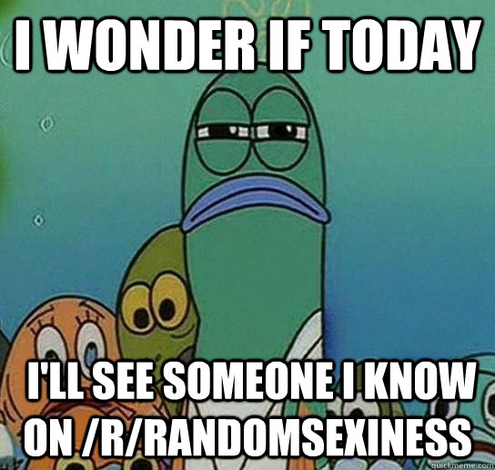 I wonder if today  I'll see someone I know on /r/randomsexiness  Serious fish SpongeBob