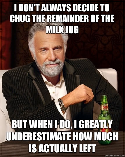 I don't always decide to chug the remainder of the milk jug but when I do, I greatly underestimate how much is actually left - I don't always decide to chug the remainder of the milk jug but when I do, I greatly underestimate how much is actually left  The Most Interesting Man In The World