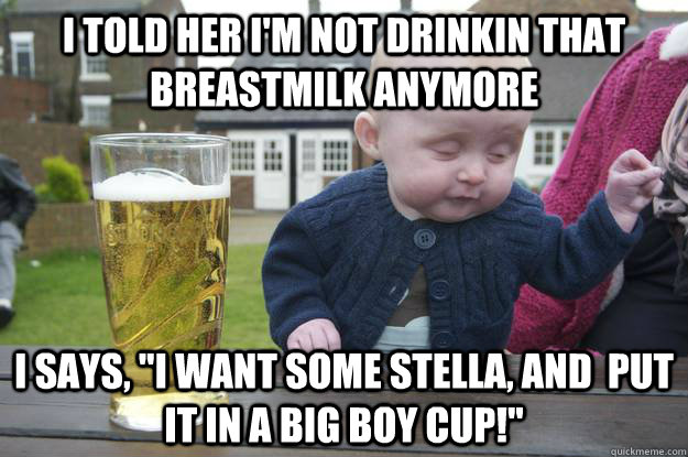 I told her I'm not drinkin that breastmilk anymore I says, 