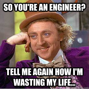 So you're an engineer? Tell me again how I'm wasting my life...  