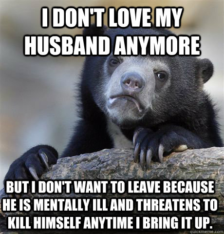 I don't love my husband anymore but i don't want to leave because he is mentally ill and threatens to kill himself anytime i bring it up.  Confession Bear