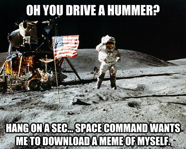 oh You drive a hummer? hang on a sec... space command wants me to download a meme of myself.  Unimpressed Astronaut