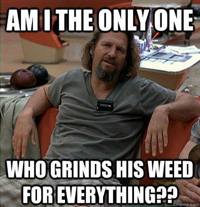 Am I the only one Who grinds his weed for everything?? - Am I the only one Who grinds his weed for everything??  The Dude