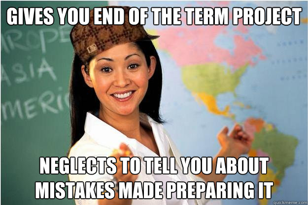 Gives you end of the term project Neglects to tell you about mistakes made preparing it  Scumbag Teacher