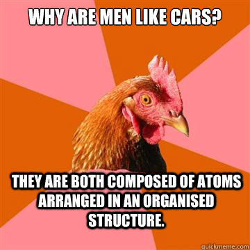 Why are men like cars? They are both composed of atoms arranged in an organised structure.  Anti-Joke Chicken