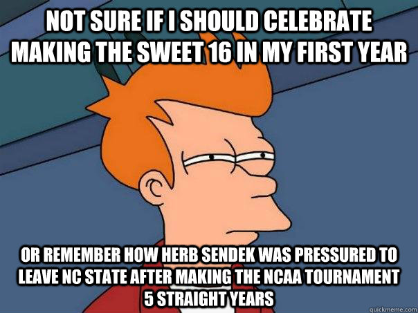 not sure if i should celebrate making the sweet 16 in my first year or remember how herb sendek was pressured to leave NC State after making the NCAA tournament     5 straight years - not sure if i should celebrate making the sweet 16 in my first year or remember how herb sendek was pressured to leave NC State after making the NCAA tournament     5 straight years  Futurama Fry