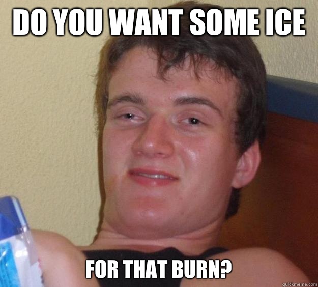 Do you want some ice  For that burn?  - Do you want some ice  For that burn?   10 Guy