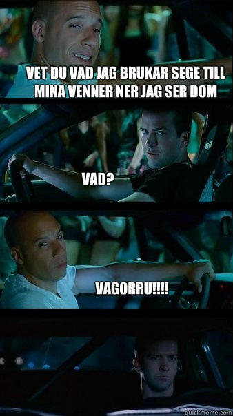 vet du vad jag brukar sege till mina venner ner jag ser dom vad? VAGORRu!!!!  Fast and Furious