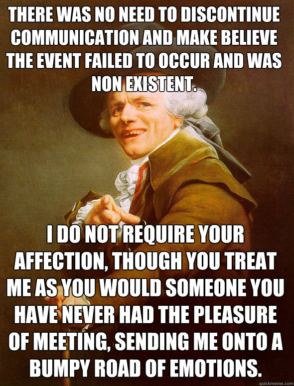 there was no need to discontinue communication and make believe the event failed to occur and was non existent. i do not require your affection, though you treat me as you would someone you have never had the pleasure of meeting, sending me onto a bumpy r  Joseph Ducreux