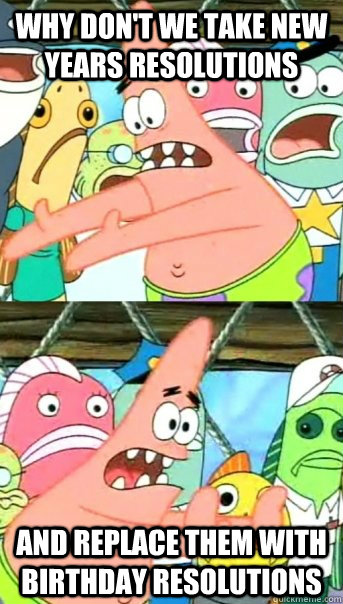 Why don't we take new years resolutions and replace them with birthday resolutions  Push it somewhere else Patrick