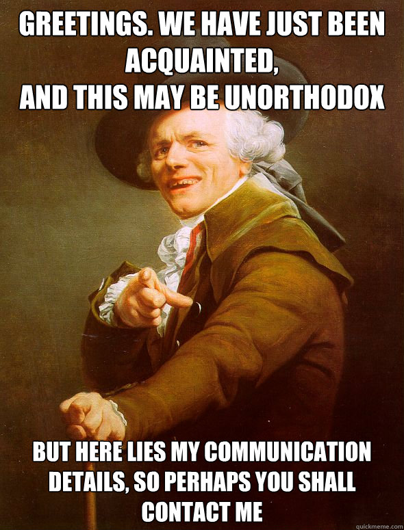 Greetings. We have just been acquainted,
And this may be unorthodox But Here lies my communication details, so perhaps you shall contact me  Joseph Ducreux