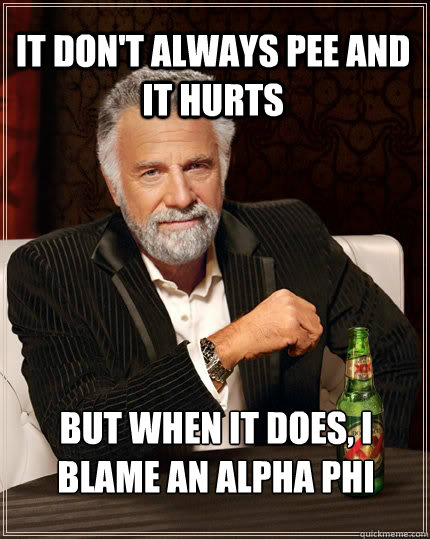 It don't always pee and it hurts but when it does, I blame an Alpha phi  The Most Interesting Man In The World