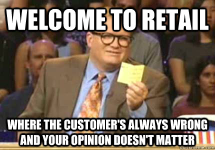 Welcome to retail Where the customer's always wrong and your opinion doesn't matter  Whose Line