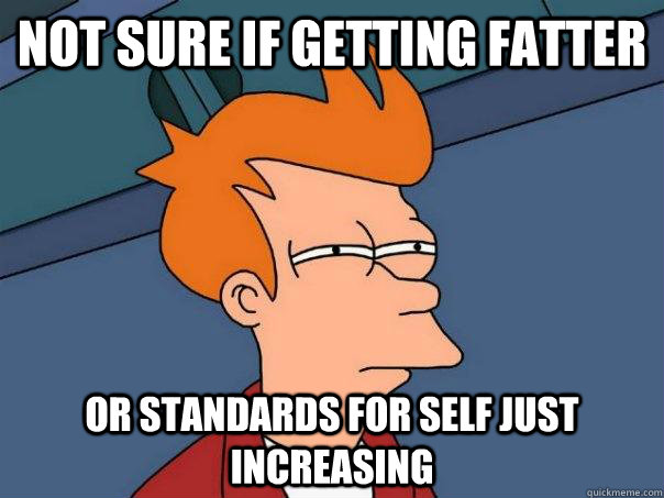 Not sure if getting fatter Or standards for self just increasing  Futurama Fry