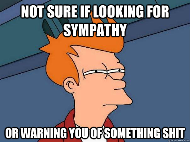 Not sure if looking for sympathy Or warning you of something shit  Futurama Fry