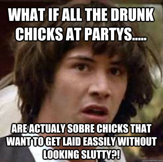 What if all the drunk chicks at partys..... ARE ACTUALY SOBRE CHICKS THAT WANT TO GET LAID EASSILY WITHOUT LOOKING SLUTTY?!  conspiracy keanu