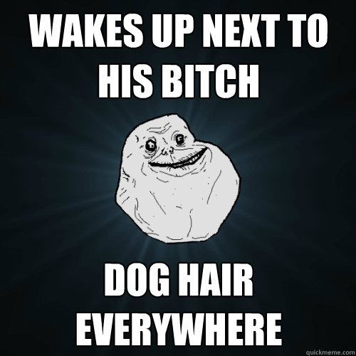 wakes up next to his bitch dog hair
everywhere - wakes up next to his bitch dog hair
everywhere  Forever Alone