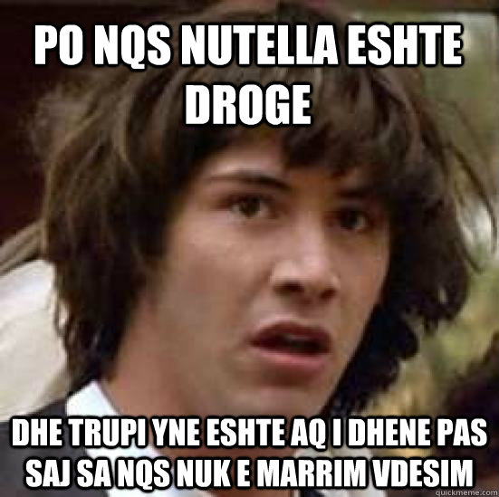 PO nqs nutella eshte droge Dhe trupi yne eshte aq i dhene pas saj sa nqs nuk e marrim vdesim  conspiracy keanu