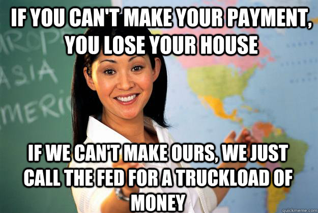 if you can't make your payment, you lose your house If we can't make ours, we just call the fed for a truckload of money - if you can't make your payment, you lose your house If we can't make ours, we just call the fed for a truckload of money  Unhelpful High School Teacher