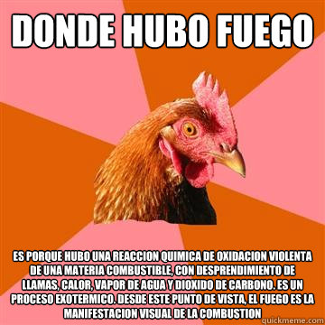 Donde hubo fuego es porque hubo una reaccion quimica de oxidacion violenta de una materia combustible, con desprendimiento de llamas, calor, vapor de agua y dioxido de carbono. Es un proceso exotermico. Desde este punto de vista, el fuego es la manifestac - Donde hubo fuego es porque hubo una reaccion quimica de oxidacion violenta de una materia combustible, con desprendimiento de llamas, calor, vapor de agua y dioxido de carbono. Es un proceso exotermico. Desde este punto de vista, el fuego es la manifestac  Anti-Joke Chicken