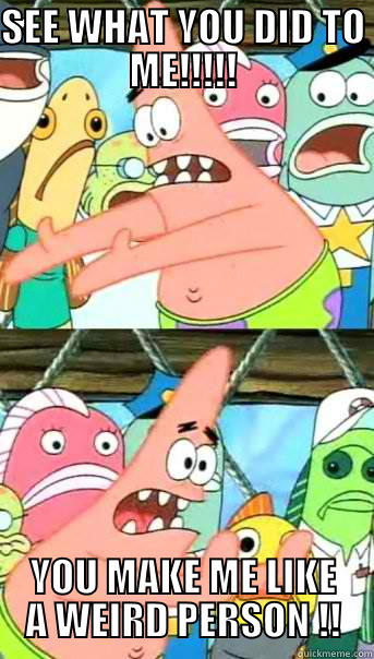 SEE WHAT YOU DID TO ME!!!!! YOU MAKE ME LIKE A WEIRD PERSON !! Push it somewhere else Patrick