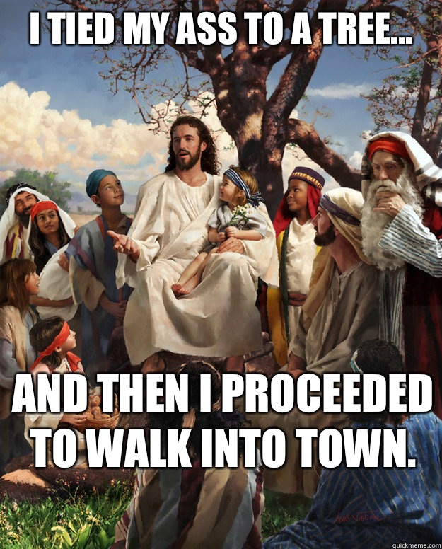 I tied my ass to a tree... and then I proceeded to walk into town.   Story Time Jesus