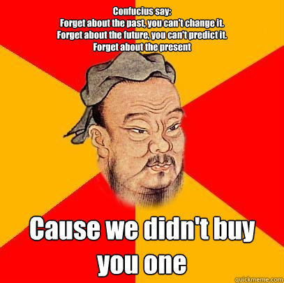 Confucius say:
Forget about the past, you can't change it.
Forget about the future, you can't predict it. 
Forget about the present Cause we didn't buy you one 
 - Confucius say:
Forget about the past, you can't change it.
Forget about the future, you can't predict it. 
Forget about the present Cause we didn't buy you one 
  Confucius says