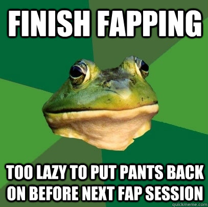 Finish fapping Too lazy to put pants back on before next fap session  Foul Bachelor Frog