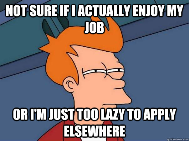 Not sure if I actually enjoy my job or I'm just too lazy to apply elsewhere  Futurama Fry