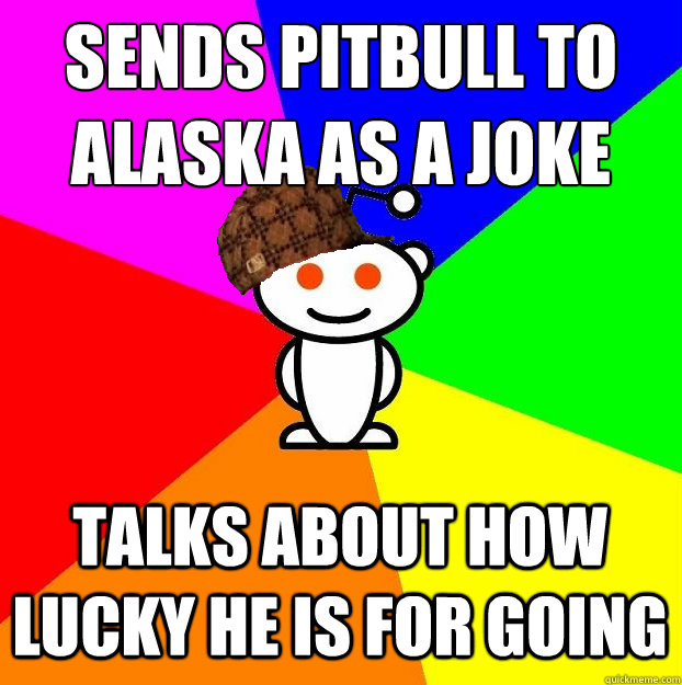 SENDS PITBULL TO ALASKA AS A JOKE TALKS ABOUT HOW LUCKY HE IS FOR GOING - SENDS PITBULL TO ALASKA AS A JOKE TALKS ABOUT HOW LUCKY HE IS FOR GOING  Scumbag Redditor