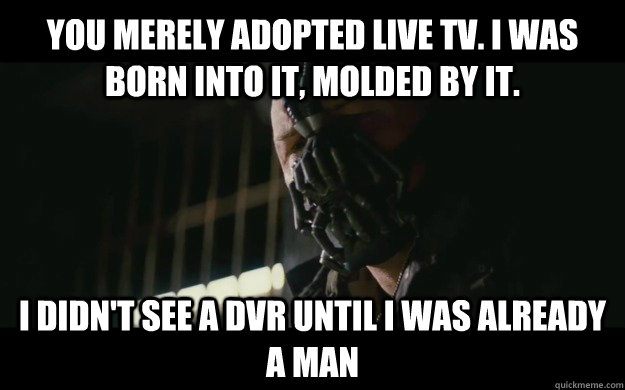 You merely adopted live TV. I was born into it, molded by it. I didn't see a DVR until i was already a man - You merely adopted live TV. I was born into it, molded by it. I didn't see a DVR until i was already a man  Badass Bane