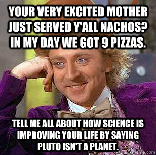 Your very excited mother just served y'all nachos? In my day we got 9 pizzas. Tell me all about how science is improving your life by saying Pluto isn't a planet.  Condescending Wonka