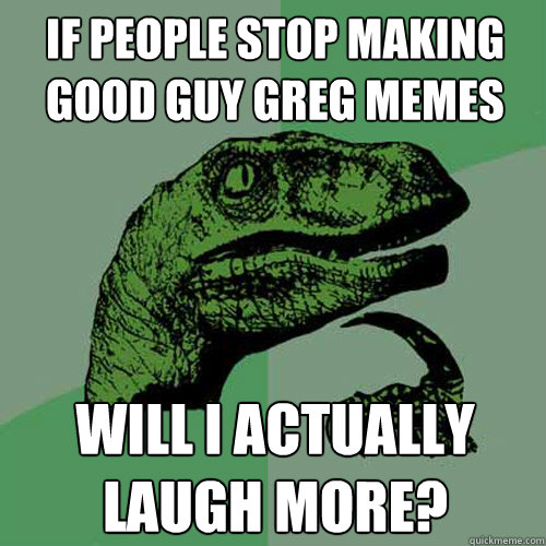 if people stop making good guy greg memes will i actually laugh more?  Philosoraptor