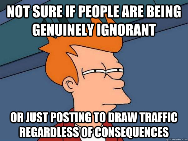 not sure if people are being genuinely ignorant Or just posting to draw traffic regardless of consequences  Futurama Fry