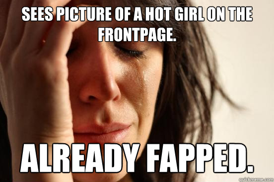 sees picture of a hot girl on the frontpage. already fapped. - sees picture of a hot girl on the frontpage. already fapped.  First World Problems