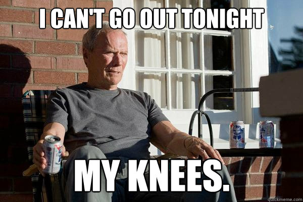 I can't go out tonight My knees.  Feels Old Man